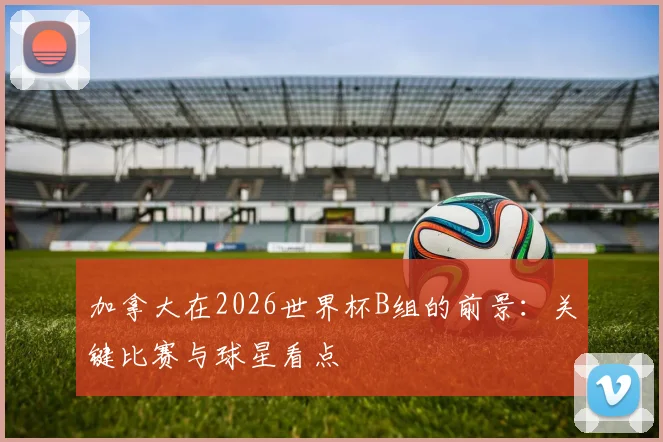 加拿大在2026世界杯B组的前景：关键比赛与球星看点