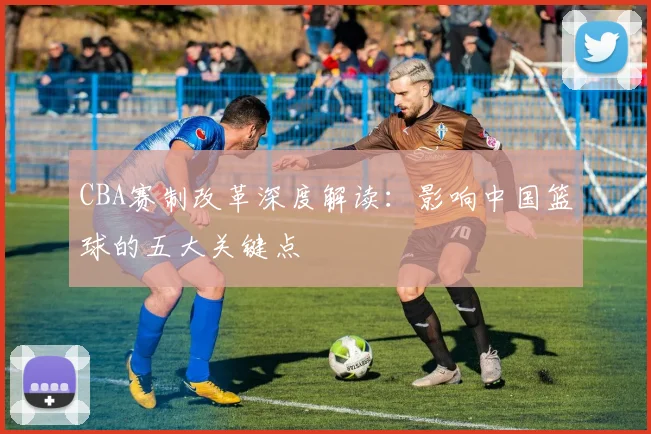 CBA赛制改革深度解读：影响中国篮球的五大关键点