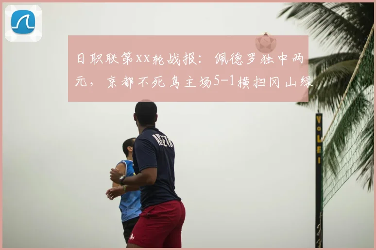 日职联第xx轮战报：佩德罗独中两元，京都不死鸟主场5-1横扫冈山绿雉，附积分榜与球队分析